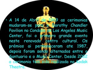 A 14 de Abril de 1969 as cerimonias mudaram-se para o Dorothy Chandler Pavilion no Condado de Los Angeles Music Center, foi o primeiro grande evento neste renovado centro cultural. Os prémios ai permaneceram ate 1987, depois foram sendo alternados entre o Santuario e o Music Center. Desde 2002 a cerimonia tem sido realizada no Kodak Theatre.  