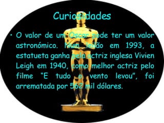 Curiosidades O valor de um Oscar pode ter um valor astronómico. Num leilão em 1993, a estatueta ganha pela actriz inglesa Vivien Leigh em 1940, como melhor actriz pelo filme “E tudo o vento levou”, foi arrematada por 562 mil dólares.  