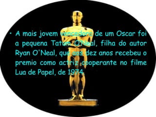 A mais jovem vencedora de um Oscar foi a pequena Tatum O’Neal, filha do autor Ryan O'Neal, que aos dez anos recebeu o premio como actriz cooperante no filme Lua de Papel, de 1974.  