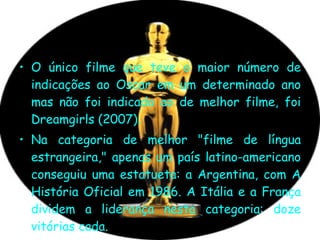 O único filme que teve o maior número de indicações ao Oscar em um determinado ano mas não foi indicado ao de melhor filme, foi Dreamgirls (2007).  Na categoria de melhor "filme de língua estrangeira," apenas um país latino-americano conseguiu uma estatueta: a Argentina, com A História Oficial em 1986. A Itália e a França dividem a liderança nesta categoria: doze vitórias cada.  