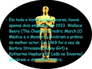 Em toda a história dos oscares, houve apenas dois empates: em 1933  Wallace Beery (The Champ) e Fredric March (O Médico e o Monstro) dividiram o prémio de melhor actor. Em 1969 foi a vez de Barbra Streisand (Funny Girl) e Katharine Hepburn (O Leão no Inverno) dividirem o de melhor actriz.  