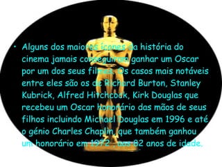 Alguns dos maiores ícones da história do cinema jamais conseguiram ganhar um Oscar por um dos seus filmes. Os casos mais notáveis entre eles são os de Richard Burton, Stanley Kubrick, Alfred Hitchcock, Kirk Douglas que recebeu um Oscar honorário das mãos de seus filhos incluindo Michael Douglas em 1996 e até o génio Charles Chaplin, que também ganhou um honorário em 1972 , aos 82 anos de idade.  