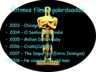 Últimos filmes galardoados   2003 - Chicago 2004 – O Senhor dos Anéis 2005 – Million Dollar Baby 2006 – Crash(Colisão) 2007 – The Departed (Entre Inimigos) 2008 – No country for old men 