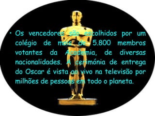 Os vencedores são escolhidos por um colégio de mais de 5.800 membros votantes da Academia, de diversas nacionalidades. A cerimónia de entrega do Oscar é vista ao vivo na televisão por milhões de pessoas em todo o planeta.   