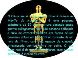 O Oscar em si – cujo nome oficial é  Prémio de Mérito da Academia  – é uma pequena estatueta de 35 cm de altura pesando quase quatro quilogramas, feita de estanho folheado a ouro de catorze quilates, em forma de um cavaleiro sobre um pedestal no formato de um rolo de filme, com uma espada de cruzado atravessada verticalmente no peito. O seu valor real é de cerca 200 dólares, mas o valor simbólico é incomensurável.  