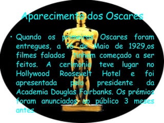 Aparecimento dos Oscares Quando os primeiros Oscares foram entregues, a 16 de Maio de 1929,os filmes falados  tinham começado a ser feitos. A cerimonia teve lugar no Hollywood Roosevelt Hotel e foi apresentada pelo presidente da Academia Douglas Fairbanks. Os prémios foram anunciados ao público 3 meses antes. 