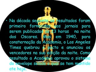 Na década seguinte os resultados foram primeiro fornecidos aos jornais para serem publicados ás 23 horas  na noite dos Oscares. Mas em 1940, para consternação da Academia, o Los Angeles Times quebrou o pacto e anunciou os vencedores na sua edição da noite. Como resultado a Academia aprovou o sistema do envelope selado o qual se tem mantido ate hoje. 
