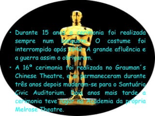Durante 15 anos a cerimonia foi realizada sempre num banquete. O costume foi interrompido após 1942. A grande afluência e a guerra assim o obrigarem. A 16ª cerimonia foi realizada no Grauman´s Chinese Theatre, e ai permaneceram durante três anos depois mudaram-se para o Santuário Civic Auditorium. Dois anos mais tarde a cerimonia teve lugar na Academia da própria Melrose Theatre.  