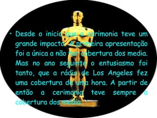 Desde o inicio que a cerimonia teve um grande impacto. A primeira apresentação foi a única a não ter cobertura dos media. Mas no ano seguinte o entusiasmo foi tanto, que a rádio de Los Angeles fez uma cobertura de uma hora. A partir de então a cerimonia teve sempre a cobertura dos media.  