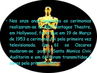 Nos onze anos seguintes as cerimonias realizaram-se no RKO Pantages Theatre, em Hollywood, foi ai que em 19 de Março de 1953 a cerimonia foi pela primeira vez televisionada. Em 61 os Oscares mudaram-se  para o Santa Monica Civic Auditorim e em 66 foram transmitidos a cores pela primeira vez.  
