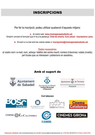Cinema per a estudiants: www.cinemaperaestudiants.cat  E-mail: inscripcions@cinemaperaestudiants.cat  Tel / Fax: 935.555.070  El Masnou 08320 (BCN)
Amb el suport de
Col·laboren
INSCRIPCIONS
Per fer la inscripció, podeu utilitzar qualsevol d’aquests mitjans:
a. Al nostre web: www.cinemaperaestudiants.cat
Omplint i enviant el formulari que hi ha a la pestanya: Cicle de cinema. Curs actual - inscripcions i preu
b. Enviant un e-mail amb les vostres dades a: inscripcions@cinemaperaestudiants.cat
Dades necessàries:
el vostre nom i e-mail; nom, adreça i telèfon del centre inscrit; número d’alumnes i edats (nivells);
pel·lícules que us interessen i poblacions on assistireu.
 