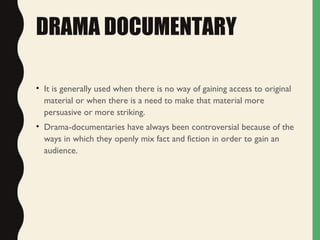 DRAMA DOCUMENTARY
• It is generally used when there is no way of gaining access to original
material or when there is a need to make that material more
persuasive or more striking.
• Drama-documentaries have always been controversial because of the
ways in which they openly mix fact and fiction in order to gain an
audience.
 