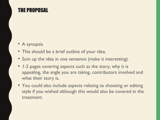 THE PROPOSAL
• A synopsis
• This should be a brief outline of your idea.
• Sum up the idea in one sentence (make it interesting).
• 1-2 pages covering aspects such as the story, why it is
appealing, the angle you are taking, contributors involved and
what their story is.
• You could also include aspects relating to shooting or editing
style if you wished although this would also be covered in the
treatment.
 