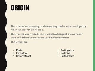 ORIGIN
The styles of documentary or documentary modes were developed by
American theorist Bill Nichols.
The concept was created as he wanted to distinguish the particular
traits and different conventions used in documentaries.
The 6 types are:
• Poetic
• Expository
• Observational
• Participatory
• Reflexive
• Performative
 