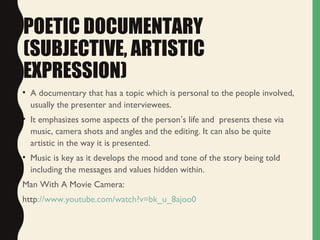 POETIC DOCUMENTARY
(SUBJECTIVE, ARTISTIC
EXPRESSION)
• A documentary that has a topic which is personal to the people involved,
usually the presenter and interviewees.
• It emphasizes some aspects of the person’s life and presents these via
music, camera shots and angles and the editing. It can also be quite
artistic in the way it is presented.
• Music is key as it develops the mood and tone of the story being told
including the messages and values hidden within.
Man With A Movie Camera:
http://www.youtube.com/watch?v=bk_u_8ajoo0
 