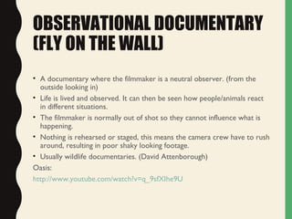 OBSERVATIONAL DOCUMENTARY
(FLY ON THE WALL)
• A documentary where the filmmaker is a neutral observer. (from the
outside looking in)
• Life is lived and observed. It can then be seen how people/animals react
in different situations.
• The filmmaker is normally out of shot so they cannot influence what is
happening.
• Nothing is rehearsed or staged, this means the camera crew have to rush
around, resulting in poor shaky looking footage.
• Usually wildlife documentaries. (David Attenborough)
Oasis:
http://www.youtube.com/watch?v=q_9sfXIhe9U
 