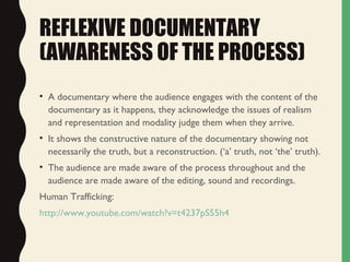 REFLEXIVE DOCUMENTARY
(AWARENESS OF THE PROCESS)
• A documentary where the audience engages with the content of the
documentary as it happens, they acknowledge the issues of realism
and representation and modality judge them when they arrive.
• It shows the constructive nature of the documentary showing not
necessarily the truth, but a reconstruction. (‘a’ truth, not ‘the’ truth).
• The audience are made aware of the process throughout and the
audience are made aware of the editing, sound and recordings.
Human Trafficking:
http://www.youtube.com/watch?v=t4237pS55h4
 