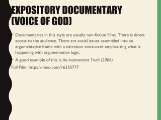 EXPOSITORY DOCUMENTARY
(VOICE OF GOD)
• Documentaries in this style are usually non-fiction films. There is direct
access to the audience. There are social issues assembled into an
argumentative frame with a narration voice-over emphasizing what is
happening with argumentative logic.
• A good example of this is An Inconvenient Truth (2006)
Full Film: http://vimeo.com/16335777
 