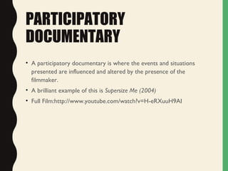 PARTICIPATORY
DOCUMENTARY
• A participatory documentary is where the events and situations
presented are influenced and altered by the presence of the
filmmaker.
• A brilliant example of this is Supersize Me (2004)
• Full Film:http://www.youtube.com/watch?v=H-eRXuuH9AI
 