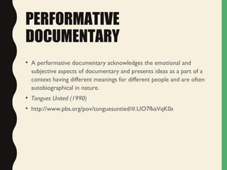 PERFORMATIVE
DOCUMENTARY
• A performative documentary acknowledges the emotional and
subjective aspects of documentary and presents ideas as a part of a
context having different meanings for different people and are often
autobiographical in nature.
• Tongues United (1990)
• http://www.pbs.org/pov/tonguesuntied/#.UO7fkaVqK0s
 