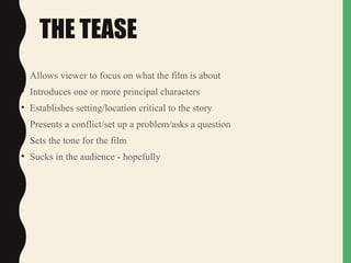 THE TEASE
• Allows viewer to focus on what the film is about
• Introduces one or more principal characters
• Establishes setting/location critical to the story
• Presents a conflict/set up a problem/asks a question
• Sets the tone for the film
• Sucks in the audience - hopefully
 