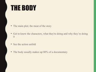 THE BODY
• The main plot; the meat of the story
• Get to know the characters, what they're doing and why they’re doing
it
• See the action unfold
• The body usually makes up 80% of a documentary
 