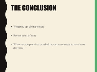 THE CONCLUSION
• Wrapping up, giving closure
• Recaps point of story
• Whatever you promised or asked in your tease needs to have been
delivered
 