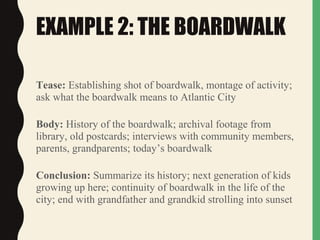 EXAMPLE 2: THE BOARDWALK
Tease: Establishing shot of boardwalk, montage of activity;
ask what the boardwalk means to Atlantic City
Body: History of the boardwalk; archival footage from
library, old postcards; interviews with community members,
parents, grandparents; today’s boardwalk
Conclusion: Summarize its history; next generation of kids
growing up here; continuity of boardwalk in the life of the
city; end with grandfather and grandkid strolling into sunset
 