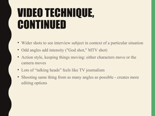 VIDEO TECHNIQUE,
CONTINUED
• Wider shots to see interview subject in context of a particular situation
• Odd angles add intensity ("God shot," MTV shot)
• Action style, keeping things moving: either characters move or the
camera moves
• Lots of “talking heads” feels like TV journalism
• Shooting same thing from as many angles as possible - creates more
editing options
 
