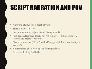 SCRIPT NARRATION AND POV
• Narration always has a point of view
• Third-Person Narrator
(narrator never seen, just heard; disinterested)
• Self-injected narrator (seen, but not in plot - 60 Minutes, TV
journalism, Michael Moore)
• Character narrator (”I’m Priscilla Presley, and this is our family’s
story...")
• No narration: characters speak for themselves
Example: Riding the Rails
 