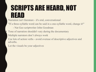 SCRIPTS ARE HEARD, NOT
READ• Narration isn't literature - it's oral, conversational
• "If a three-syllable word can be said in a one-syllable word, change it!"
- Nat Geo scriptwriter John Goodman
• Tone of narration shouldn't vary during the documentary
• Multiple narrators don’t always work
• Use lots of action verbs - avoid overuse of descriptive adjectives and
adverbs.
Let the visuals be your adjectives
 