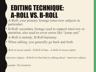 EDITING TECHNIQUE:
A-ROLL VS. B-ROLL
• A-Roll: your primary footage (interview subjects in
particular)
• B-Roll: secondary footage used to support interview or
narration, also used to cover errors like “jump cuts”
• A-Roll is melody, B-Roll harmony
• When editing, you generally go back and forth
A-Roll of soccer match - B-Roll of fans - A-Roll of soccer match
Interview subject - B-Roll of what they're talking about - Interview subject
Example: The Guitarist
 