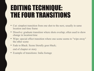 EDITING TECHNIQUE:
THE FOUR TRANSITIONS
• Cut: simplest transition from one shot to the next, usually in same
location and time frame
• Dissolve: graduate transition where shots overlap; often used to show
change in location/time
• Wipe: special effect transition where one scene seems to "wipe away"
the other scene
• Fade to Black: Scene literally goes black;
end of chapter or story
• Example of transitions: India footage
 