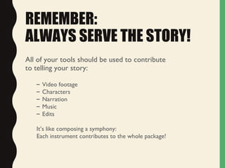 REMEMBER:
ALWAYS SERVE THE STORY!
All of your tools should be used to contribute
to telling your story:
– Video footage
– Characters
– Narration
– Music
– Edits
It’s like composing a symphony:
Each instrument contributes to the whole package!
 
