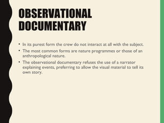 OBSERVATIONAL
DOCUMENTARY
• In its purest form the crew do not interact at all with the subject.
• The most common forms are nature programmes or those of an
anthropological nature.
• The observational documentary refuses the use of a narrator
explaining events, preferring to allow the visual material to tell its
own story.
 