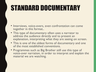 STANDARD DOCUMENTARY
• Interviews, voice-overs, even confrontation can come
together in this format..
• This type of documentary often uses a narrator to
address the audience directly and to present an
explanation, interpreting what they are seeing on screen.
• This is one of the oldest forms of documentary and one
of the most established conventions.
• Programmes such as Big Brother still use this type of
voice-over narration, in order to interpret and explain the
material we are watching.
 
