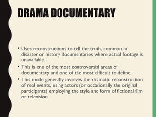 DRAMA DOCUMENTARY
• Uses reconstructions to tell the truth, common in
disaster or history documentaries where actual footage is
unavailable.
• This is one of the most controversial areas of
documentary and one of the most difficult to define.
• This mode generally involves the dramatic reconstruction
of real events, using actors (or occasionally the original
participants) employing the style and form of fictional film
or television.
 