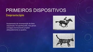 PRIMEIROS DISPOSITIVOS
Zoopraxiscópio
Equipamento de recomposição de fotos
sequenciais. Foi aperfeiçoado, mas jamais
conseguiu tecnicamente projetar
adequadamente os quadros.
 