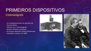 PRIMEIROS DISPOSITIVOS
Cinematógrafo
Foi o aperfeiçoamento do aparelho de
Thomas Edison.
Três em um, o cinematógrafo
filmava, revelava e projetava.
Foi sucesso absoluto! Estava oficialmente
inventado o cinema, em 1895.
 