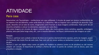 ATIVIDADE
Para casa
Desenvolver um Taumatrópio – confeccionar em casa utilizando 2 círculos de papel em branco (sulfite/ofício) de
no máximo 5cm de diâmetro, onde serão feitos os 2 desenhos. Não se importe com a perfeição do desenho. Caso
ajude, desenhe um ao lado do outro, imaginando como ficariam as duas imagens combinadas. Pode partir de um
desenho completo e colocar os elementos separados em cada disco.
Cole estas imagens em círculos de algum material rígido não muito grosso, como cartolina, papelão, embalagem
plástica, tetra-pak (leite longa vida), etc., com o mesmo diâmetro. Verifique o alinhamento das imagens ao colar.
Rotação:
Técnica 1: perfurar com cuidado a lateral do disco em 2 pontos diametralmente opostos, perto da margem, passar
um barbante não muito fino de cada lado, fixar com um nó, torcer ambos os barbantes e puxar para dar o efeito
do giro.
Técnica 2: usar um objeto roliço como um palito de madeira ou plástico (como os de pirulitos) ou até mesmo
adaptar um canudo. O importante é verificar a forma de colar no ponto de contato com os discos, para não
prejudicar a rotação.
 