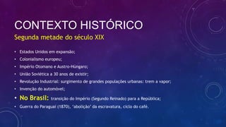 CONTEXTO HISTÓRICO
• Estados Unidos em expansão;
• Colonialismo europeu;
• Império Otomano e Austro-Húngaro;
• União Soviética a 30 anos de existir;
• Revolução Industrial: surgimento de grandes populações urbanas: trem a vapor;
• Invenção do automóvel;
• No Brasil: transição do Império (Segundo Reinado) para a República;
• Guerra do Paraguai (1870), ‘abolição’ da escravatura, ciclo do café.
Segunda metade do século XIX
 