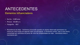 ANTECEDENTES
• Escrita – 5.000 anos
• Pintura – 40.000 a.C.
• Fotografia – 1827
• Persistência da Visão – fenômeno provocado quando um objeto observado permanece na
retina por uma fração de segundo após sua percepção. O fenômeno existe, mas é uma teoria
contestada por cientistas do ponto de vista da complexidade da visão – movimento beta e
movimento phi.
Elementos influenciadores
 