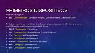 PRIMEIROS DISPOSITIVOS
Ancestral da projeção
• 1650 - Lanterna Mágica - Christiaan Huygens, Giovanni Fontana, Athanasius Kircher
Partindo do conceito da persistência da visão, os equipamentos desenvolvidos abaixo tornaram-
se referência de entretenimento, como jogos óticos.
• 1820/5 - Taumatrópio - Willian Fitton
• 1829 – Fenacistoscópio - Joseph-Antoine Ferdinand Plateau
• 1834 – Zootropo - Will George Horner
• 1877 – Praxinoscópio – Emily Reynaud
• 1876/82 – Zoopraxiscópio - Eadweard Muybridge
• 1888 - Cinetógrafo – Thomas Edison
• 1895 - Cinematógrafo – Irmãos Lumière
 