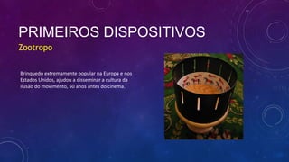 PRIMEIROS DISPOSITIVOS
Zootropo
Brinquedo extremamente popular na Europa e nos
Estados Unidos, ajudou a disseminar a cultura da
ilusão do movimento, 50 anos antes do cinema.
 