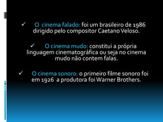O cinema sonoro: o primeiro filme sonoro foi em 1926  a produtora foi Warner Brothers.Cinema de animaçãoO cinema de animação pode ser uma animação de bonecos ,animação de fotos e a recente animação computadorizada.Cinema no Brasil Depois de seis meses após a invenção do cinematógrafo na França, já eram feitas no Brasil as primeiras projecções de filmes.        A primeira exibição foi a 8 de Julho de 1986.