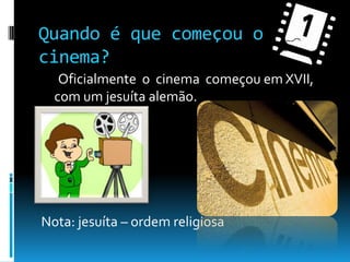 Quando é que começou o cinema?      Oficialmente  o  cinema  começou em XVII, com um jesuíta alemão.  Nota: jesuíta – ordem religiosa 