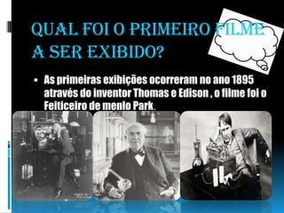 Qual foi o primeiro filme a ser exibido?As primeiras exibições ocorreram no ano 1895 através do inventor Thomas e Edison , o filme foi o Feiticeiro de menlo Park.