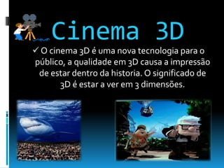 Cinema 3DO cinema 3D é uma nova tecnologia para o público, a qualidade em 3D causa a impressão de estar dentro da historia. O significado de 3D é estar a ver em 3 dimensões.Cinema 4D
