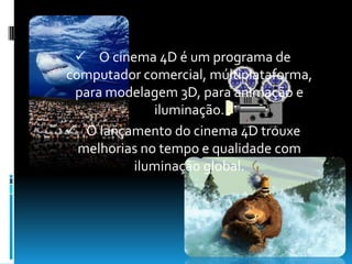   O lançamento do cinema 4D trouxe melhorias no tempo e qualidade com iluminação global.  Cinema em casa Recentemente a melhor maneira de ver um filme era ir ao cinema , no dia de hoje as pessoas preferem vê-los em casa  mas as TV's não se comparam com as telas de cinema que são enormes. 