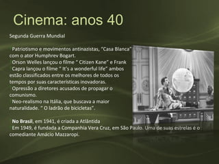 Cinema: anos 40
Segunda Guerra Mundial

‽Patriotismo e movimentos antinazistas, “Casa Blanca”, 1943
com o ator Humphrev Bogart.
‽Orson Welles lançou o filme “ Citizen Kane” e Frank
‽Capra lançou o filme “ It’s a wonderful life” ambos
estão classificados entre os melhores de todos os
tempos por suas características inovadoras.
‽Opressão a diretores acusados de propagar o
comunismo.
‽Neo-realismo na Itália, que buscava a maior
naturalidade. “ O ladrão de bicicletas”.

‽No Brasil, em 1941, é criada a Atlântida
‽Em 1949, é fundada a Companhia Vera Cruz, em São Paulo. Uma de suas estrelas é o
comediante Amácio Mazzaropi.
 